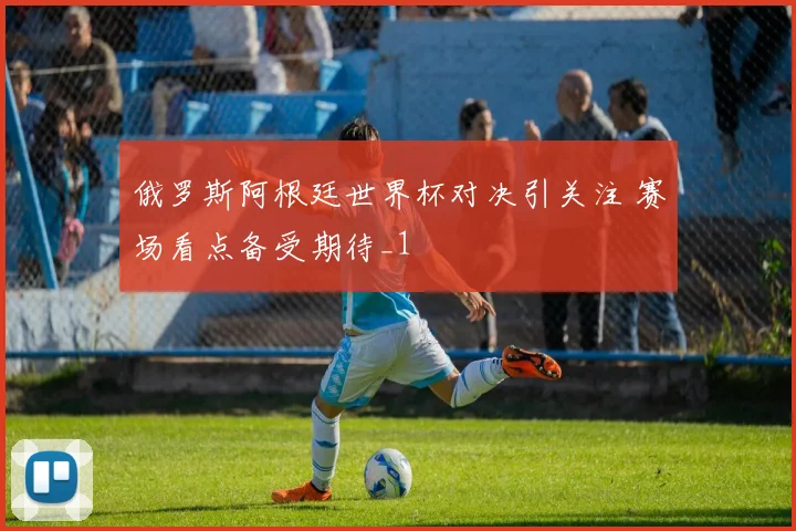 俄罗斯阿根廷世界杯对决引关注 赛场看点备受期待_1