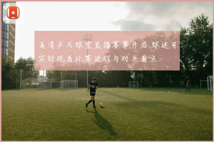 高清乒乓球室直播赛事开启 球迷可实时观看比赛进程与对决看点