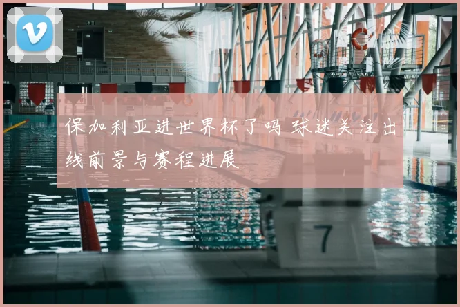 保加利亚进世界杯了吗 球迷关注出线前景与赛程进展