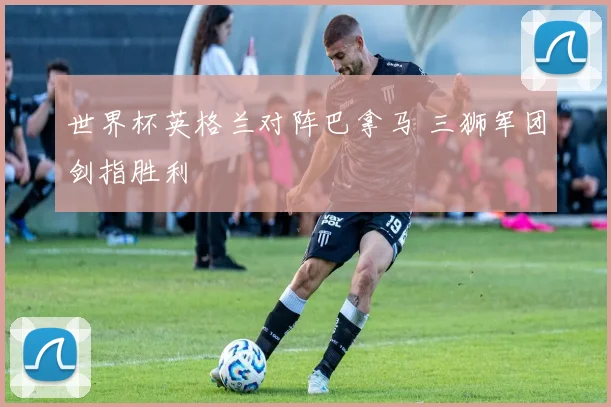 世界杯英格兰对阵巴拿马 三狮军团剑指胜利