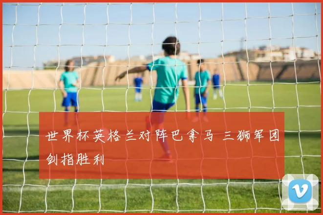 世界杯英格兰对阵巴拿马 三狮军团剑指胜利