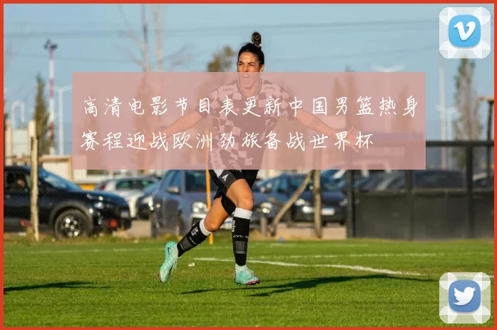 高清电影节目表更新中国男篮热身赛程迎战欧洲劲旅备战世界杯