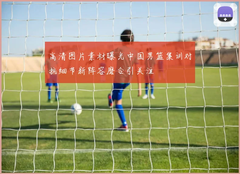 高清图片素材曝光中国男篮集训对抗细节新阵容磨合引关注