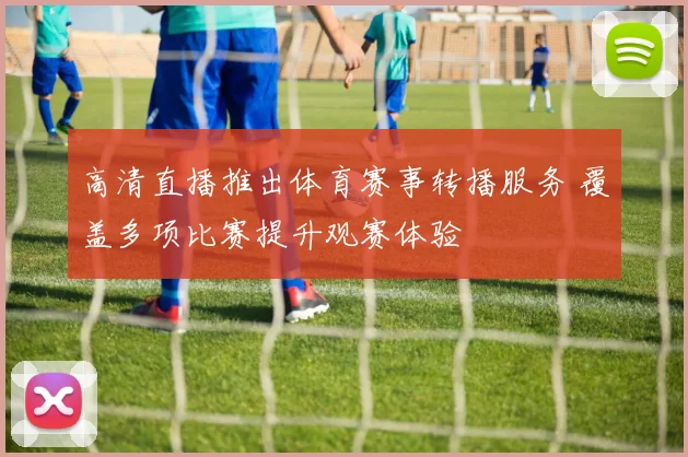 高清直播推出体育赛事转播服务 覆盖多项比赛提升观赛体验