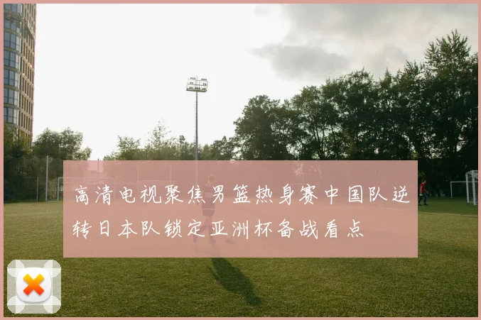 高清电视聚焦男篮热身赛中国队逆转日本队锁定亚洲杯备战看点