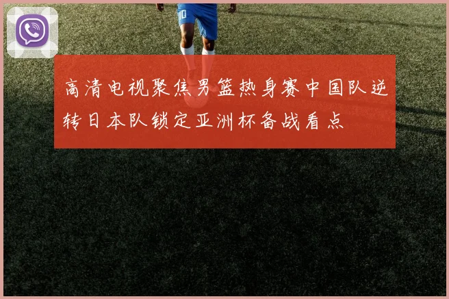 高清电视聚焦男篮热身赛中国队逆转日本队锁定亚洲杯备战看点