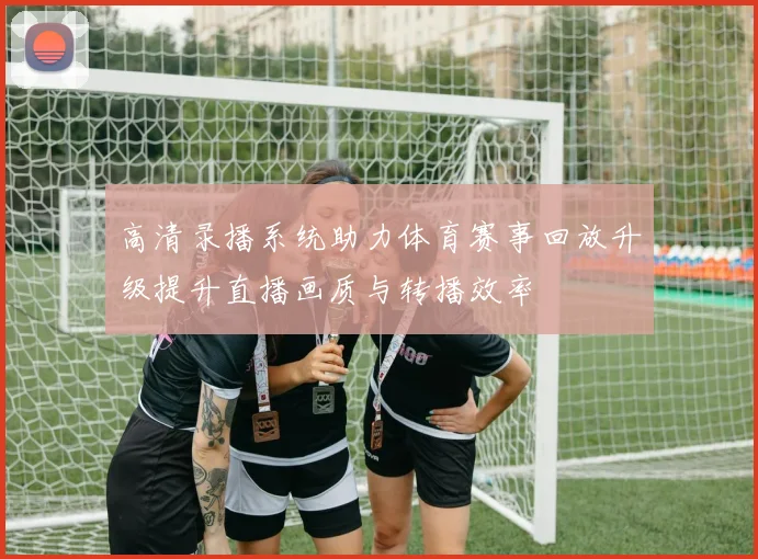高清录播系统助力体育赛事回放升级提升直播画质与转播效率