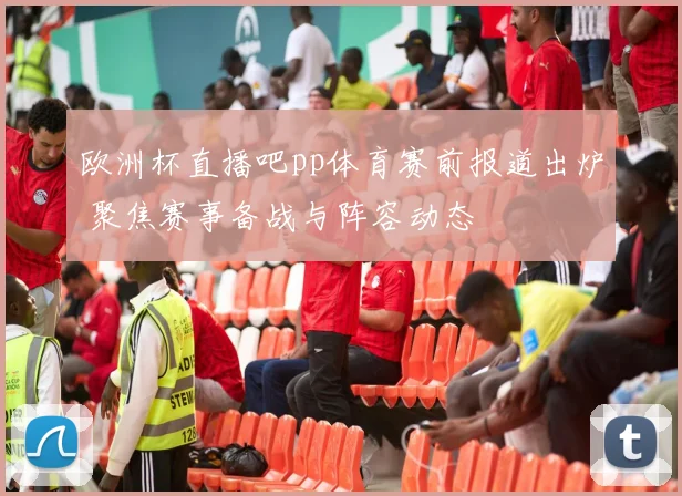欧洲杯直播吧pp体育赛前报道出炉 聚焦赛事备战与阵容动态
