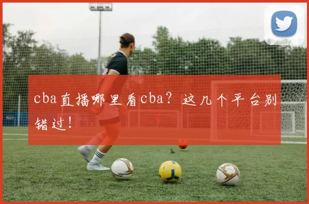cba直播哪里看cba？这几个平台别错过！