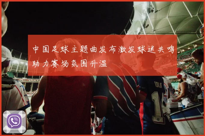 中国足球主题曲发布激发球迷共鸣助力赛场氛围升温