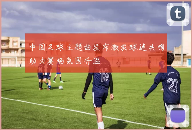 中国足球主题曲发布激发球迷共鸣助力赛场氛围升温