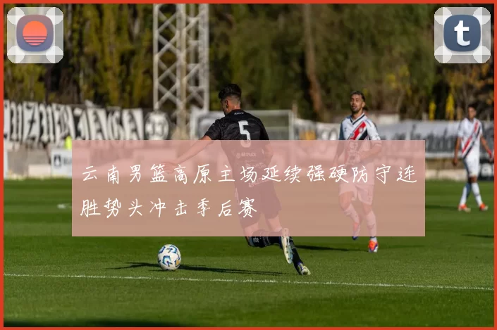 云南男篮高原主场延续强硬防守连胜势头冲击季后赛