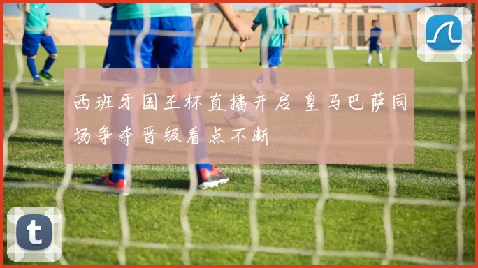 西班牙国王杯直播开启 皇马巴萨同场争夺晋级看点不断