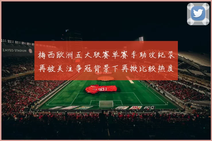 梅西欧洲五大联赛单赛季助攻纪录再被关注争冠背景下再掀比较热度