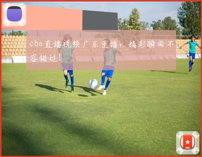cba直播视频广东重播，精彩瞬间不容错过！