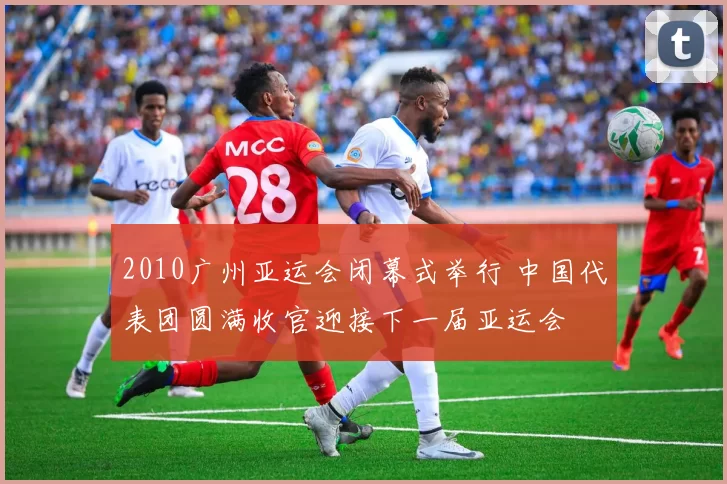 2010广州亚运会闭幕式举行 中国代表团圆满收官迎接下一届亚运会