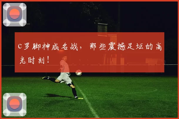 c罗脚神成名战，那些震撼足坛的高光时刻！