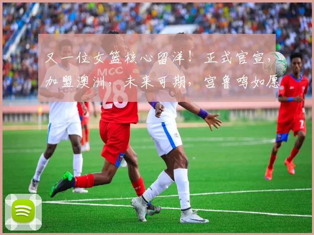 又一位女篮核心留洋！正式官宣，加盟澳洲，未来可期，宫鲁鸣如愿