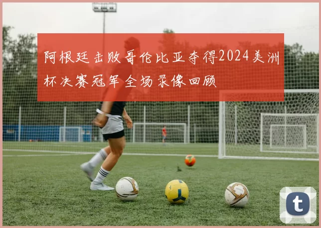 阿根廷击败哥伦比亚夺得2024美洲杯决赛冠军全场录像回顾