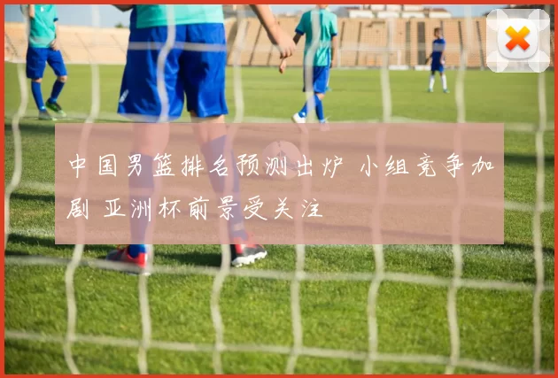 中国男篮排名预测出炉 小组竞争加剧 亚洲杯前景受关注