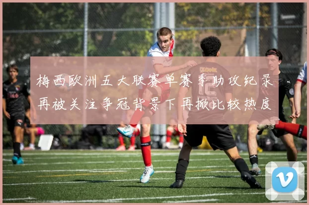 梅西欧洲五大联赛单赛季助攻纪录再被关注争冠背景下再掀比较热度