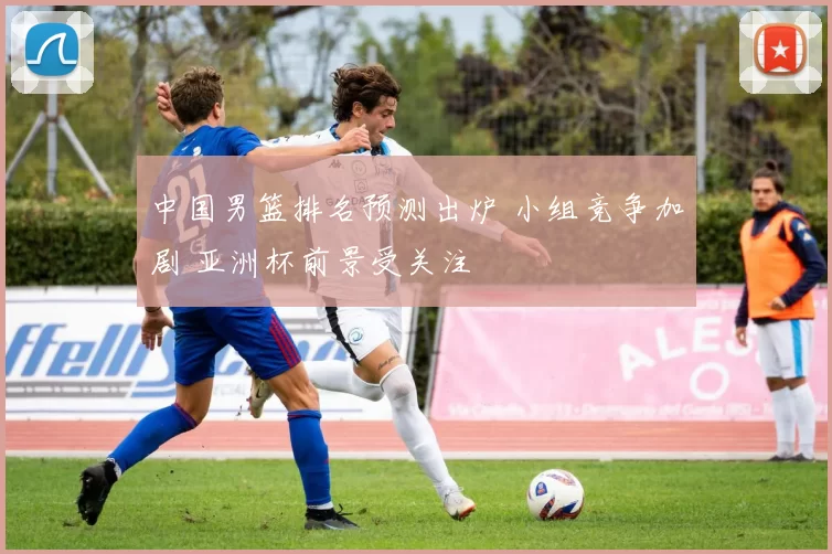 中国男篮排名预测出炉 小组竞争加剧 亚洲杯前景受关注