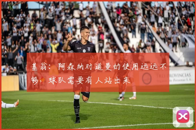 基翁：阿森纳对道曼的使用远远不够，球队需要有人站出来