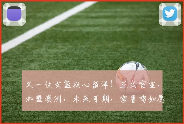 又一位女篮核心留洋!正式官宣,加盟澳洲,未来可期,宫鲁鸣如愿