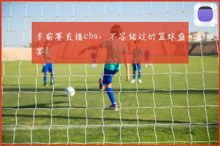 季前赛直播cba，不容错过的篮球盛宴！