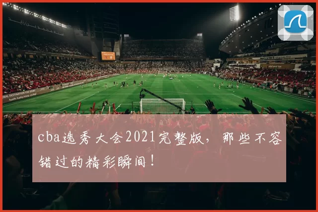 cba选秀大会2021完整版，那些不容错过的精彩瞬间！